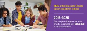 100% of Net Proceeds Provide Tuition to Children in Need. Over the past 10 years we have proudly contributed over $650,000 in tuition assistance.