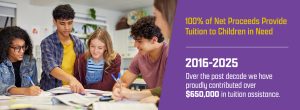 100% of Net Proceeds Provide Tuition to Children in Need. Over the past 10 years we have proudly contributed over $650,000 in tuition assistance.